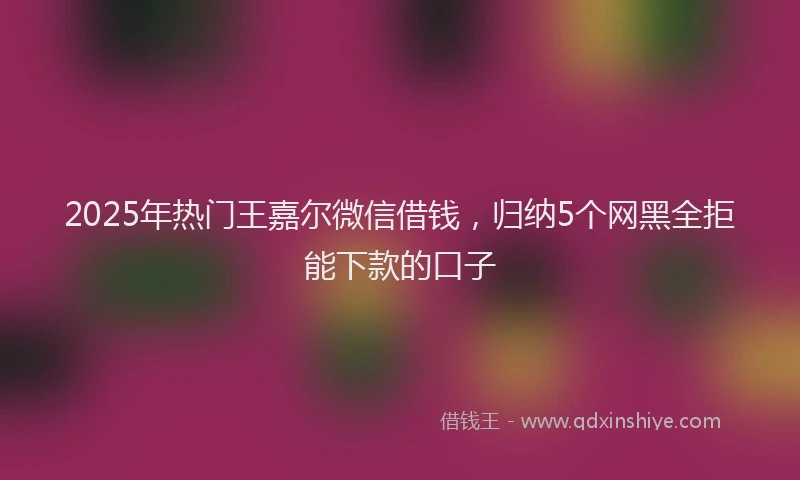 2025年热门王嘉尔微信借钱，归纳5个网黑全拒能下款的口子
