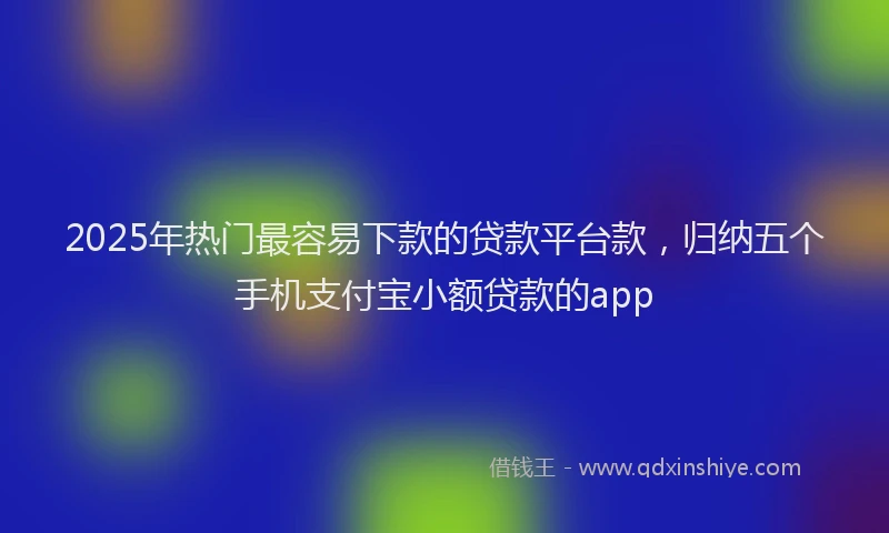 2025年热门最容易下款的贷款平台款，归纳五个手机支付宝小额贷款的app