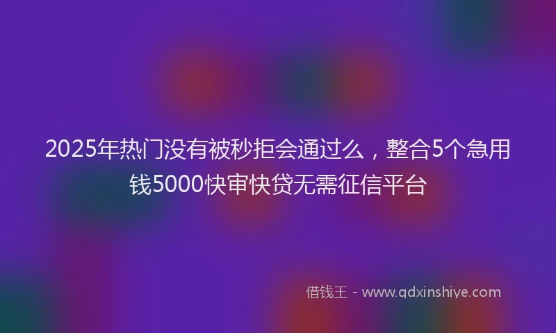 2025年热门没有被秒拒会通过么，整合5个急用钱5000快审快贷无需征信平台