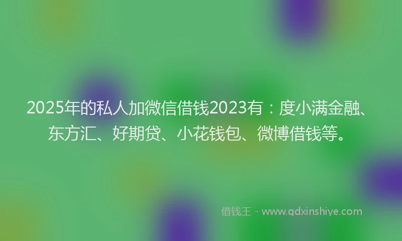 2025年的私人加微信借钱2023有：度小满金融、东方汇、好期贷、小花钱包、微博借钱等。