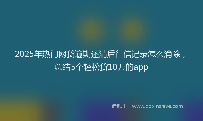 2025年热门网贷逾期还清后征信记录怎么消除，总结5个轻松贷10万的app