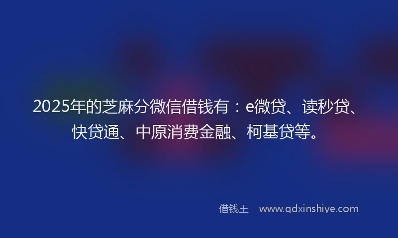 2025年的芝麻分微信借钱有：e微贷、读秒贷、快贷通、中原消费金融、柯基贷等。