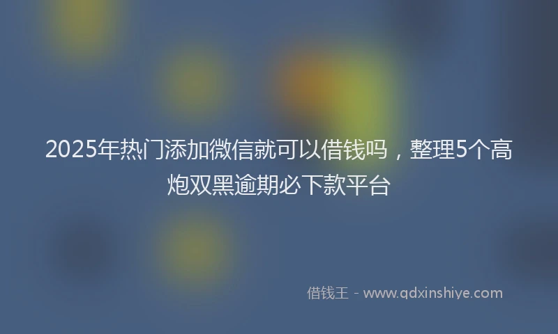2025年热门添加微信就可以借钱吗，整理5个高炮双黑逾期必下款平台