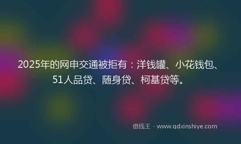 2025年的网申交通被拒有：洋钱罐、小花钱包、51人品贷、随身贷、柯基贷等。