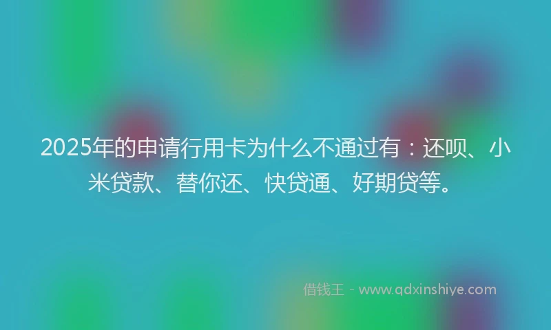 2025年的申请行用卡为什么不通过有：还呗、小米贷款、替你还、快贷通、好期贷等。