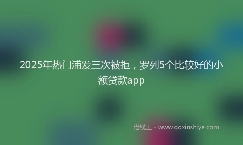 2025年热门浦发三次被拒，罗列5个比较好的小额贷款app