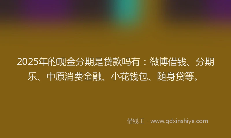 2025年的现金分期是贷款吗有：微博借钱、分期乐、中原消费金融、小花钱包、随身贷等。