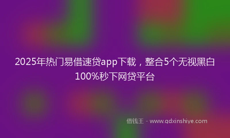 2025年热门易借速贷app下载，整合5个无视黑白100%秒下网贷平台