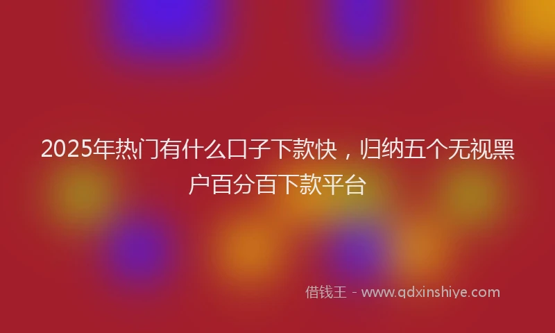 2025年热门有什么口子下款快，归纳五个无视黑户百分百下款平台
