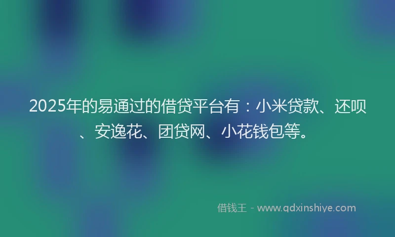 2025年的易通过的借贷平台有：小米贷款、还呗、安逸花、团贷网、小花钱包等。