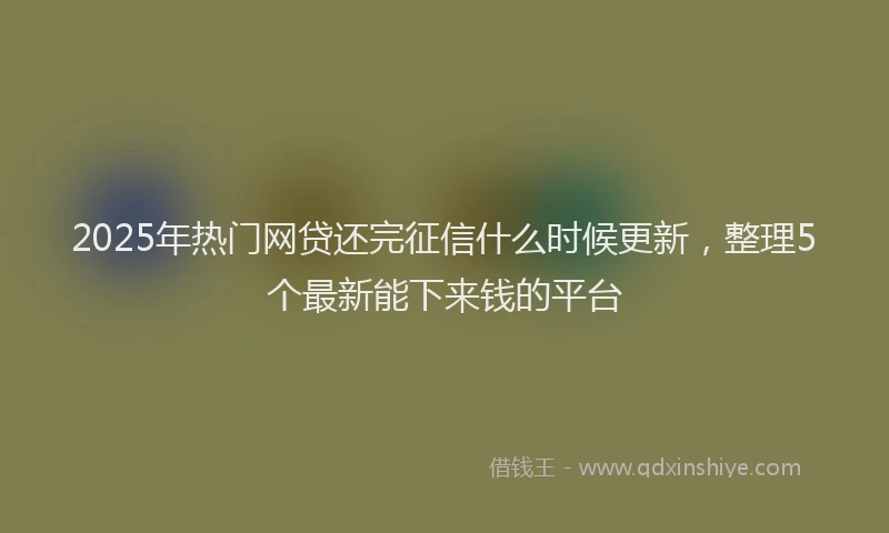 2025年热门网贷还完征信什么时候更新，整理5个最新能下来钱的平台