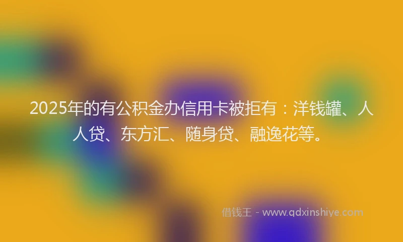 2025年的有公积金办信用卡被拒有：洋钱罐、人人贷、东方汇、随身贷、融逸花等。
