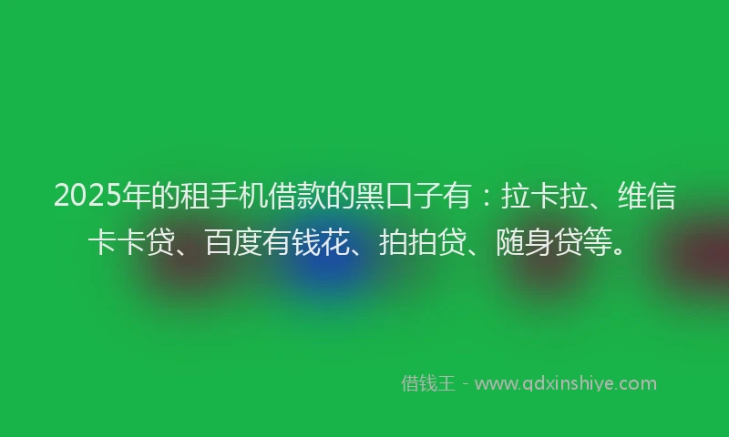 2025年的租手机借款的黑口子有：拉卡拉、维信卡卡贷、百度有钱花、拍拍贷、随身贷等。