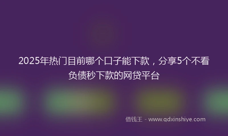 2025年热门目前哪个口子能下款，分享5个不看负债秒下款的网贷平台