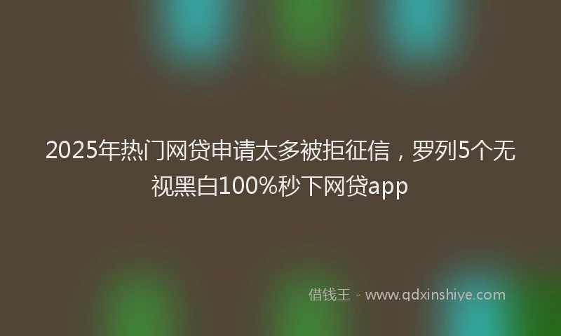 2025年热门网贷申请太多被拒征信，罗列5个无视黑白100%秒下网贷app