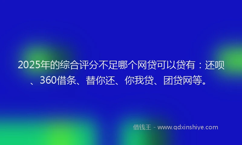 2025年的综合评分不足哪个网贷可以贷有：还呗、360借条、替你还、你我贷、团贷网等。