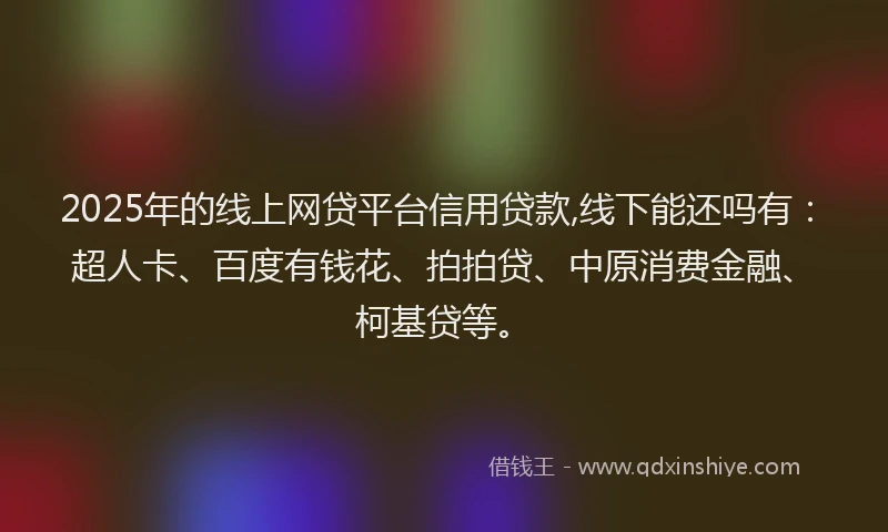 2025年的线上网贷平台信用贷款,线下能还吗有：超人卡、百度有钱花、拍拍贷、中原消费金融、柯基贷等。