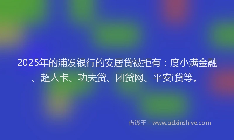 2025年的浦发银行的安居贷被拒有：度小满金融、超人卡、功夫贷、团贷网、平安i贷等。