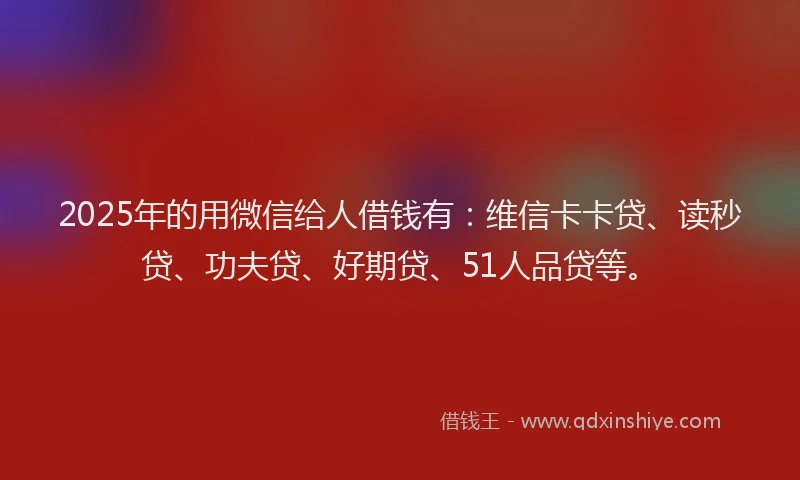 2025年的用微信给人借钱有：维信卡卡贷、读秒贷、功夫贷、好期贷、51人品贷等。