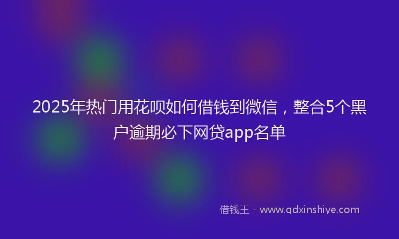 2025年热门用花呗如何借钱到微信，整合5个黑户逾期必下网贷app名单