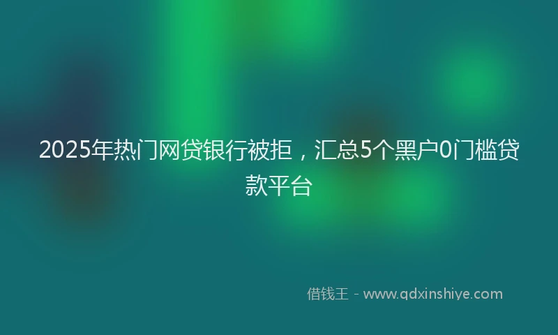 2025年热门网贷银行被拒，汇总5个黑户0门槛贷款平台