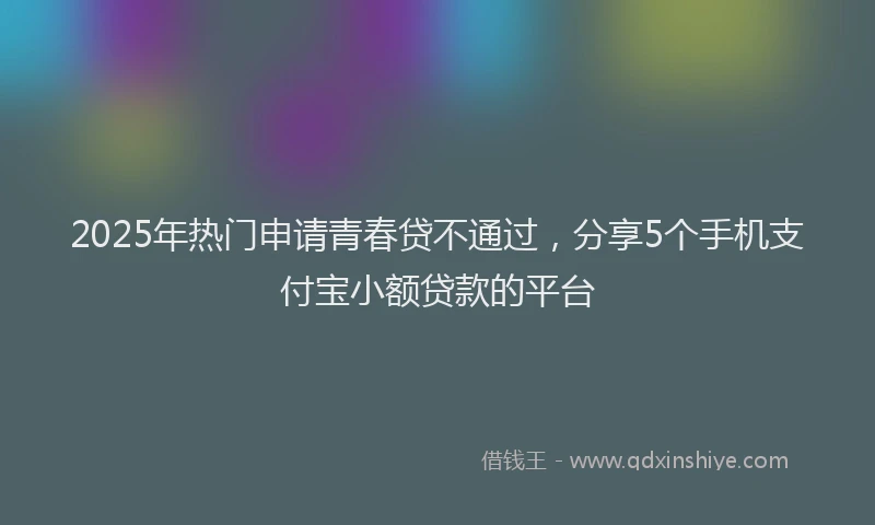 2025年热门申请青春贷不通过，分享5个手机支付宝小额贷款的平台