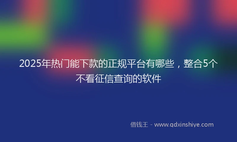 2025年热门能下款的正规平台有哪些，整合5个不看征信查询的软件