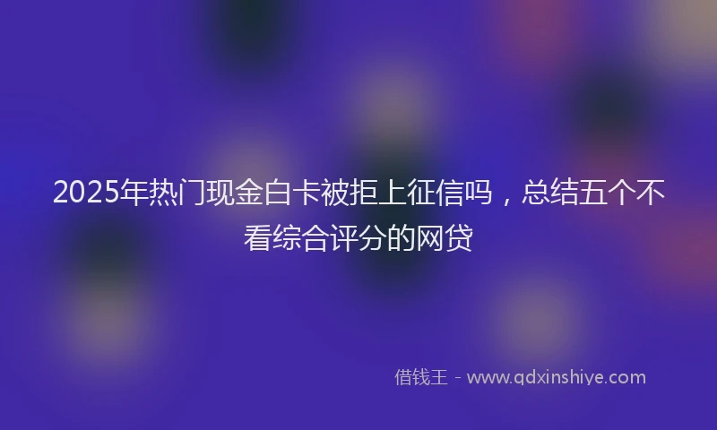 2025年热门现金白卡被拒上征信吗，总结五个不看综合评分的网贷