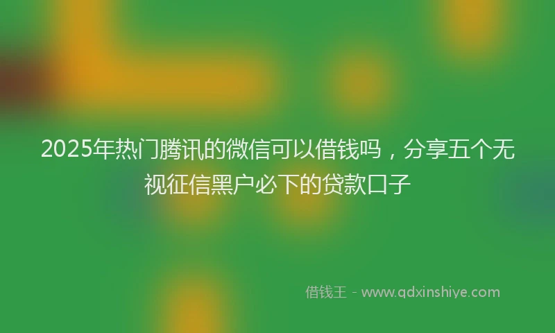 2025年热门腾讯的微信可以借钱吗，分享五个无视征信黑户必下的贷款口子