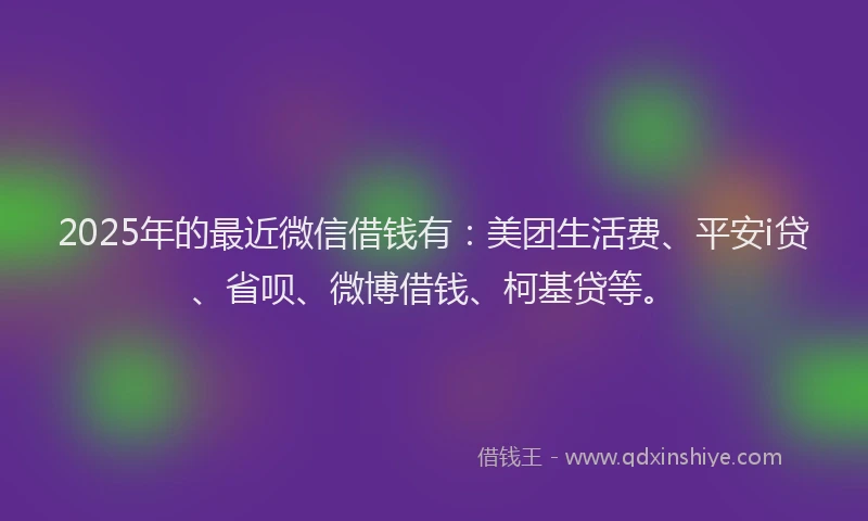 2025年的最近微信借钱有：美团生活费、平安i贷、省呗、微博借钱、柯基贷等。