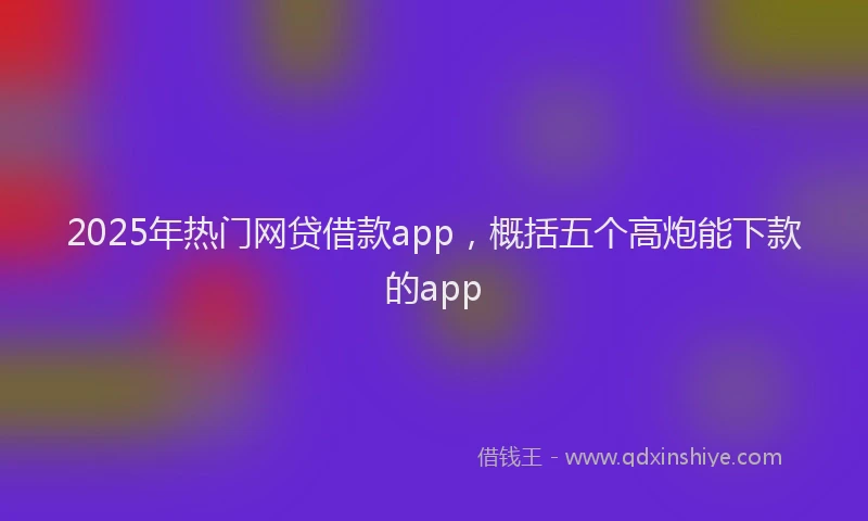 2025年热门网贷借款app，概括五个高炮能下款的app