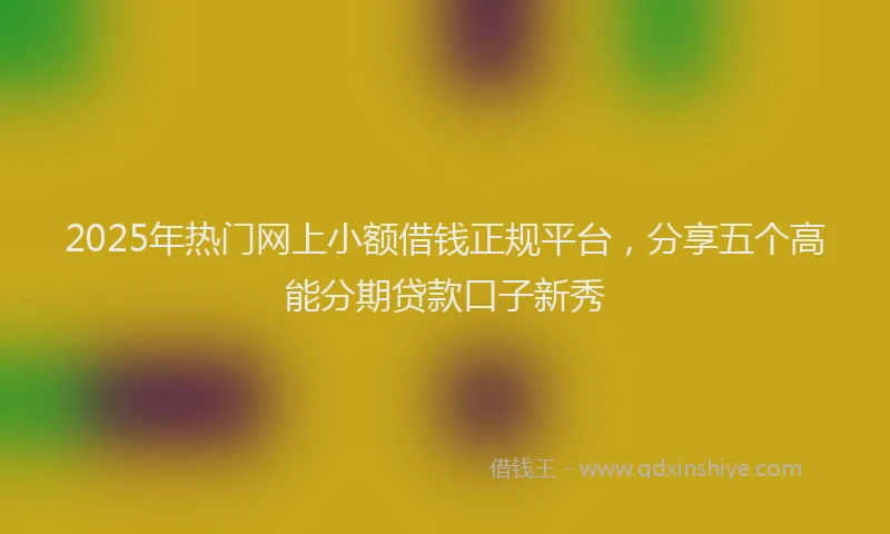 2025年热门网上小额借钱正规平台，分享五个高能分期贷款口子新秀