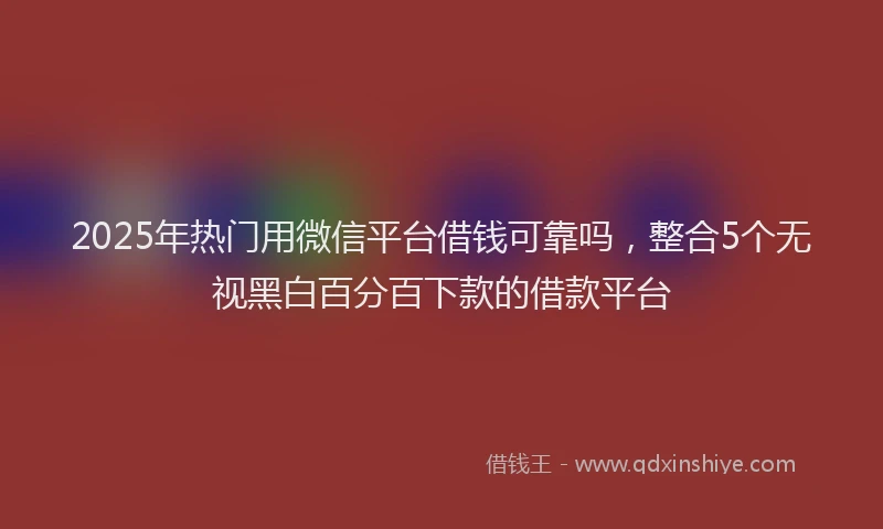 2025年热门用微信平台借钱可靠吗，整合5个无视黑白百分百下款的借款平台