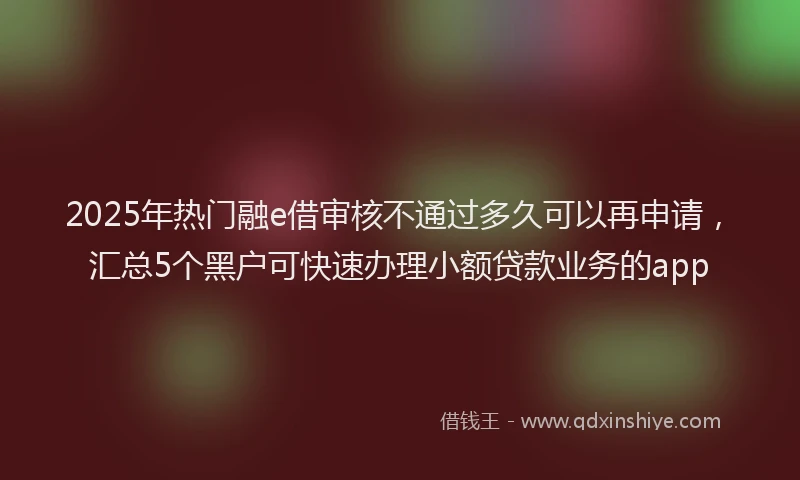 2025年热门融e借审核不通过多久可以再申请，汇总5个黑户可快速办理小额贷款业务的app
