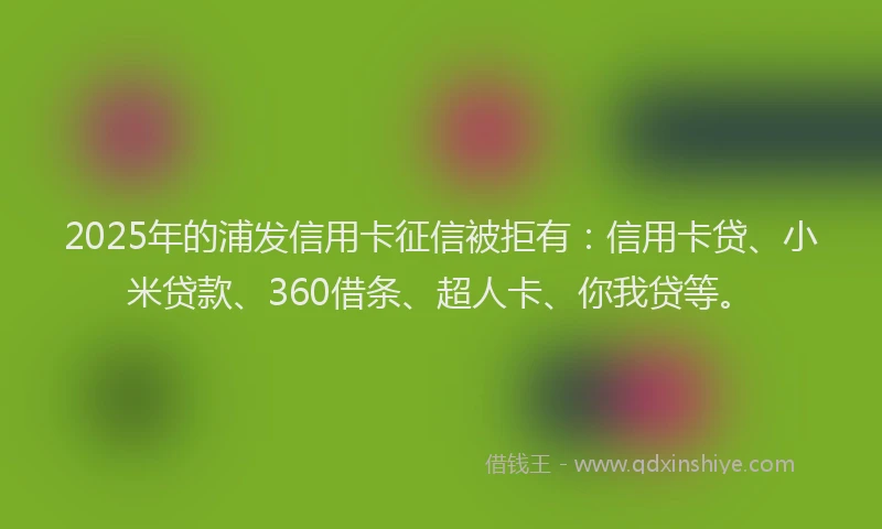 2025年的浦发信用卡征信被拒有：信用卡贷、小米贷款、360借条、超人卡、你我贷等。