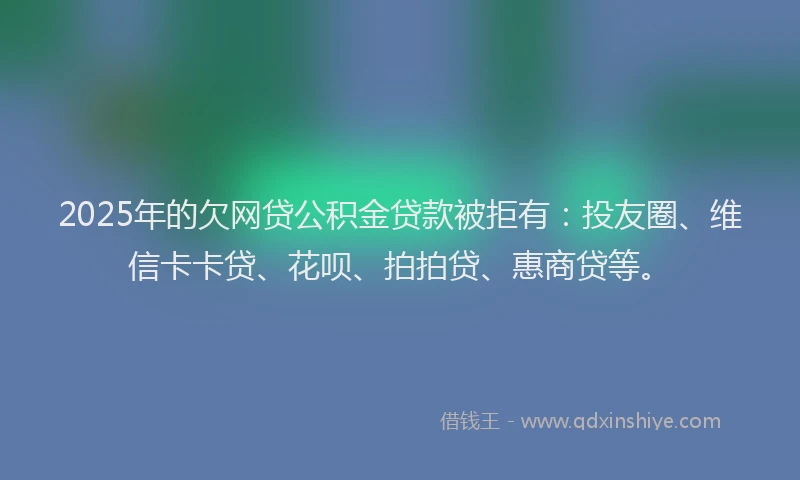 2025年的欠网贷公积金贷款被拒有：投友圈、维信卡卡贷、花呗、拍拍贷、惠商贷等。
