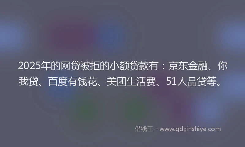 2025年的网贷被拒的小额贷款有：京东金融、你我贷、百度有钱花、美团生活费、51人品贷等。