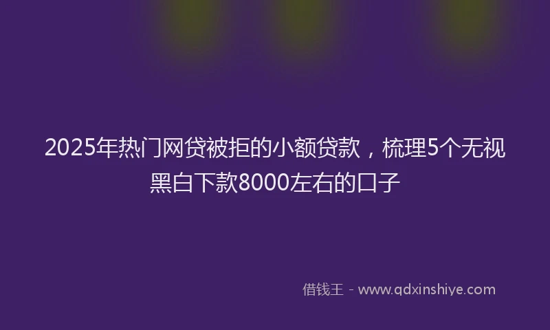 2025年热门网贷被拒的小额贷款，梳理5个无视黑白下款8000左右的口子