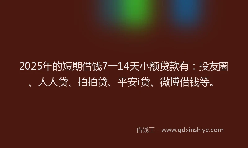 2025年的短期借钱7一14天小额贷款有：投友圈、人人贷、拍拍贷、平安i贷、微博借钱等。