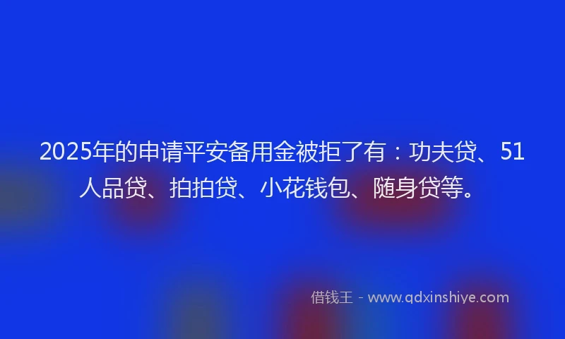 2025年的申请平安备用金被拒了有：功夫贷、51人品贷、拍拍贷、小花钱包、随身贷等。