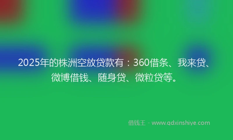 2025年的株洲空放贷款有：360借条、我来贷、微博借钱、随身贷、微粒贷等。