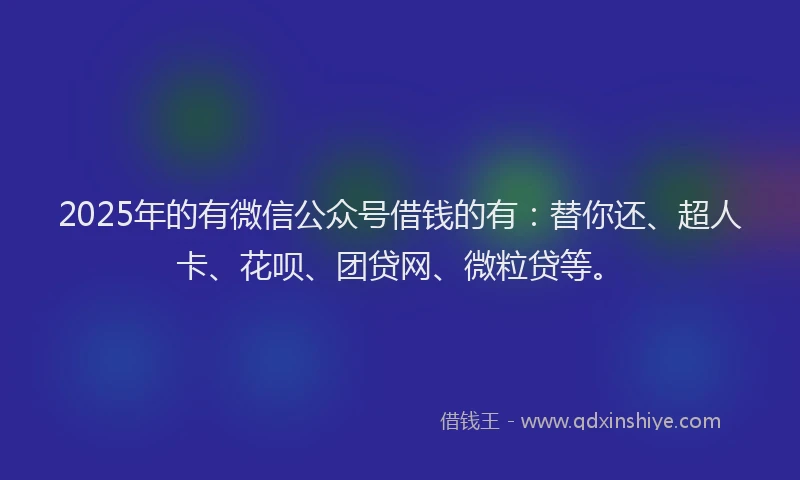 2025年的有微信公众号借钱的有：替你还、超人卡、花呗、团贷网、微粒贷等。