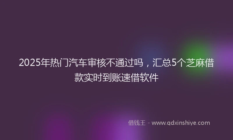 2025年热门汽车审核不通过吗，汇总5个芝麻借款实时到账速借软件