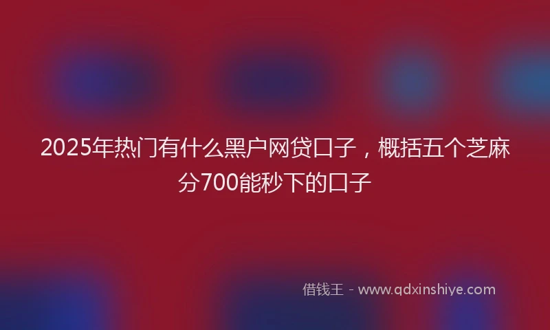 2025年热门有什么黑户网贷口子，概括五个芝麻分700能秒下的口子