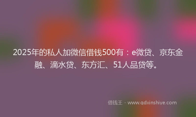 2025年的私人加微信借钱500有：e微贷、京东金融、滴水贷、东方汇、51人品贷等。