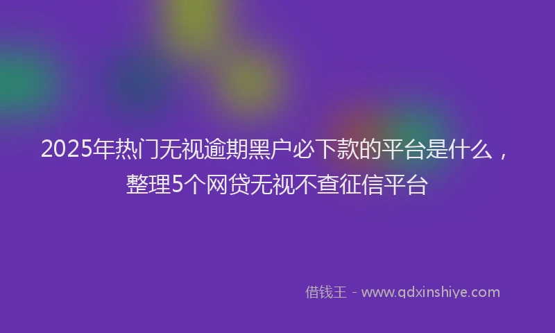 2025年热门无视逾期黑户必下款的平台是什么，整理5个网贷无视不查征信平台