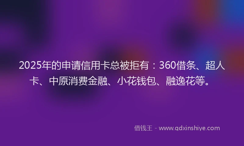 2025年的申请信用卡总被拒有：360借条、超人卡、中原消费金融、小花钱包、融逸花等。