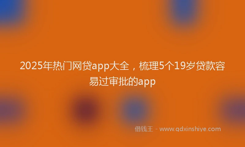 2025年热门网贷app大全，梳理5个19岁贷款容易过审批的app