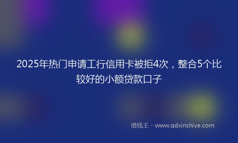 2025年热门申请工行信用卡被拒4次，整合5个比较好的小额贷款口子