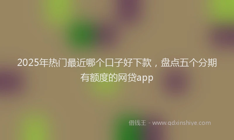 2025年热门最近哪个口子好下款，盘点五个分期有额度的网贷app